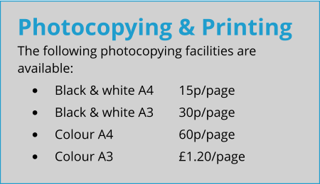 Photocopying & Printing The following photocopying facilities are available: •	Black & white A4	15p/page •	Black & white A3	30p/page •	Colour A4			60p/page •	Colour A3			£1.20/page