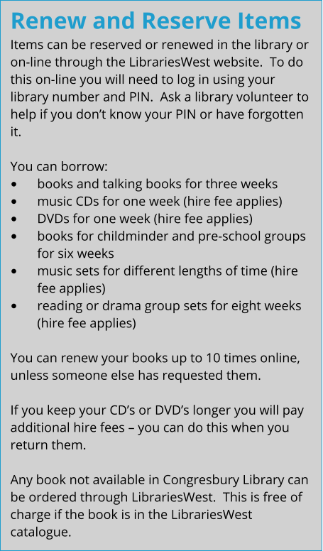 Renew and Reserve Items Items can be reserved or renewed in the library or on-line through the LibrariesWest website.  To do this on-line you will need to log in using your library number and PIN.  Ask a library volunteer to help if you don’t know your PIN or have forgotten it.  You can borrow: •	books and talking books for three weeks •	music CDs for one week (hire fee applies) •	DVDs for one week (hire fee applies) •	books for childminder and pre-school groups for six weeks •	music sets for different lengths of time (hire fee applies) •	reading or drama group sets for eight weeks (hire fee applies)  You can renew your books up to 10 times online, unless someone else has requested them.  If you keep your CD’s or DVD’s longer you will pay additional hire fees – you can do this when you return them.  Any book not available in Congresbury Library can be ordered through LibrariesWest.  This is free of charge if the book is in the LibrariesWest catalogue.