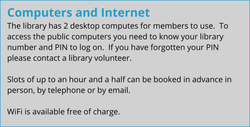 Computers and Internet The library has 2 desktop computes for members to use.  To access the public computers you need to know your library number and PIN to log on.  If you have forgotten your PIN please contact a library volunteer.  Slots of up to an hour and a half can be booked in advance in person, by telephone or by email.  WiFi is available free of charge.