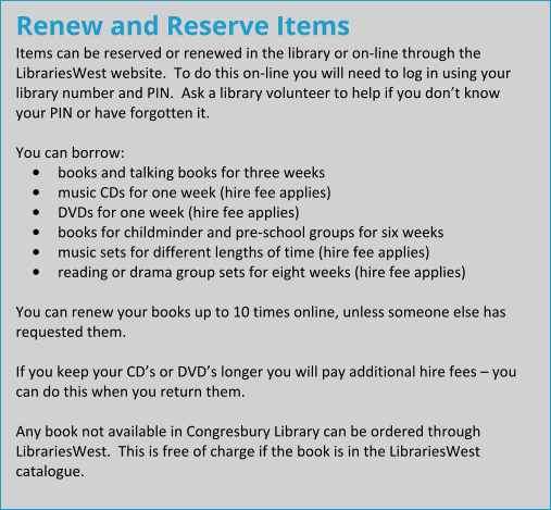 Renew and Reserve Items Items can be reserved or renewed in the library or on-line through the LibrariesWest website.  To do this on-line you will need to log in using your library number and PIN.  Ask a library volunteer to help if you don’t know your PIN or have forgotten it.  You can borrow: •	books and talking books for three weeks •	music CDs for one week (hire fee applies) •	DVDs for one week (hire fee applies) •	books for childminder and pre-school groups for six weeks •	music sets for different lengths of time (hire fee applies) •	reading or drama group sets for eight weeks (hire fee applies)  You can renew your books up to 10 times online, unless someone else has requested them.  If you keep your CD’s or DVD’s longer you will pay additional hire fees – you can do this when you return them.  Any book not available in Congresbury Library can be ordered through LibrariesWest.  This is free of charge if the book is in the LibrariesWest catalogue.