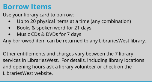 Borrow Items Use your library card to borrow: •	Up to 20 physical items at a time (any combination) •	Books & spoken word for 21 days •	Music CDs & DVDs for 7 days Any borrowed item can be returned to any LibrariesWest library.  Other entitlements and charges vary between the 7 library services in LibrariesWest.  For details, including library locations and opening hours ask a library volunteer or check on the LibrariesWest website.