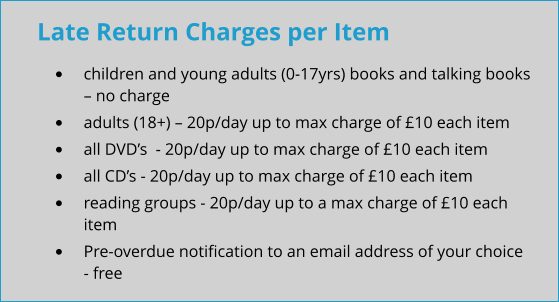 Late Return Charges per Item •	children and young adults (0-17yrs) books and talking books – no charge •	adults (18+) – 20p/day up to max charge of £10 each item •	all DVD’s  - 20p/day up to max charge of £10 each item •	all CD’s - 20p/day up to max charge of £10 each item •	reading groups - 20p/day up to a max charge of £10 each item •	Pre-overdue notification to an email address of your choice - free