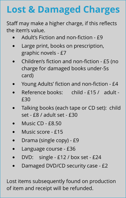 Lost & Damaged Charges Staff may make a higher charge, if this reflects the item’s value. •	Adult’s Fiction and non-fiction - £9 •	Large print, books on prescription, graphic novels - £7 •	Children’s fiction and non-fiction - £5 (no charge for damaged books under-5s card) •	Young Adults’ fiction and non-fiction - £4 •	Reference books:  	child - £15 / 	adult - £30 •	Talking books (each tape or CD set):  child set - £8 / adult set - £30 •	Music CD - £8.50 •	Music score - £15 •	Drama (single copy) - £9 •	Language course - £36 •	DVD:  	single - £12 / box set - £24 •	Damaged DVD/CD security case - £2  Lost items subsequently found on production of item and receipt will be refunded.