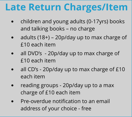Late Return Charges/Item •	children and young adults (0-17yrs) books and talking books – no charge •	adults (18+) – 20p/day up to max charge of £10 each item •	all DVD’s  - 20p/day up to max charge of £10 each item •	all CD’s - 20p/day up to max charge of £10 each item •	reading groups - 20p/day up to a max charge of £10 each item •	Pre-overdue notification to an email address of your choice - free