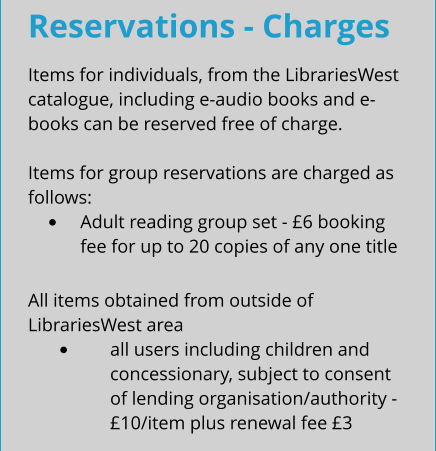 Reservations - Charges Items for individuals, from the LibrariesWest catalogue, including e-audio books and e-books can be reserved free of charge.  Items for group reservations are charged as follows: •	Adult reading group set - £6 booking fee for up to 20 copies of any one title All items obtained from outside of LibrariesWest area •	all users including children and concessionary, subject to consent of lending organisation/authority - £10/item plus renewal fee £3