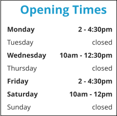 Opening Times Monday	2 - 4:30pm Tuesday	closed Wednesday	10am - 12:30pm Thursday	closed Friday	2 - 4:30pm Saturday	10am - 12pm Sunday	closed