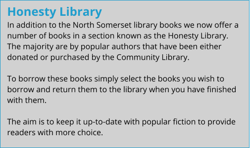 Honesty Library In addition to the North Somerset library books we now offer a number of books in a section known as the Honesty Library.  The majority are by popular authors that have been either donated or purchased by the Community Library.  To borrow these books simply select the books you wish to borrow and return them to the library when you have finished with them.  The aim is to keep it up-to-date with popular fiction to provide readers with more choice.