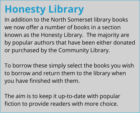 Honesty Library In addition to the North Somerset library books we now offer a number of books in a section known as the Honesty Library.  The majority are by popular authors that have been either donated or purchased by the Community Library.  To borrow these simply select the books you wish to borrow and return them to the library when you have finished with them.  The aim is to keep it up-to-date with popular fiction to provide readers with more choice.